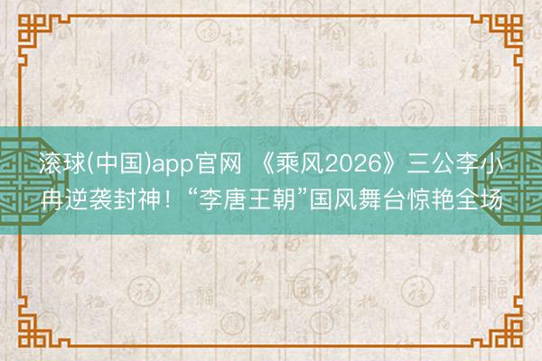 滚球(中国)app官网 《乘风2026》三公李小冉逆袭封神！“李唐王朝”国风舞台惊艳全场