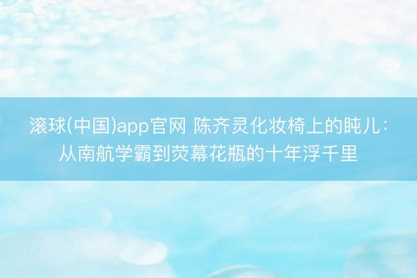 滚球(中国)app官网 陈齐灵化妆椅上的盹儿：从南航学霸到荧幕花瓶的十年浮千里
