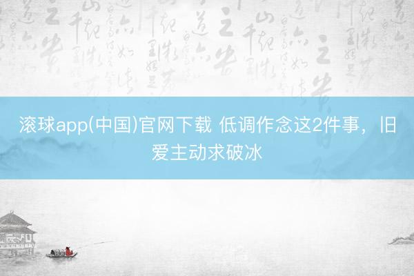 滚球app(中国)官网下载 低调作念这2件事，旧爱主动求破冰