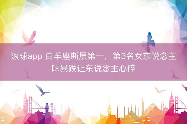滚球app 白羊座断层第一，第3名女东说念主味暴跌让东说念主心碎