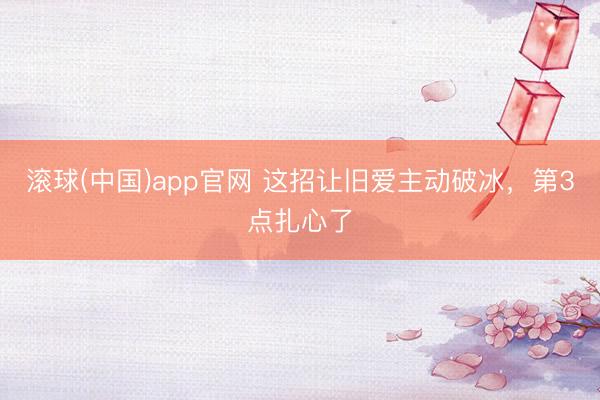 滚球(中国)app官网 这招让旧爱主动破冰，第3点扎心了