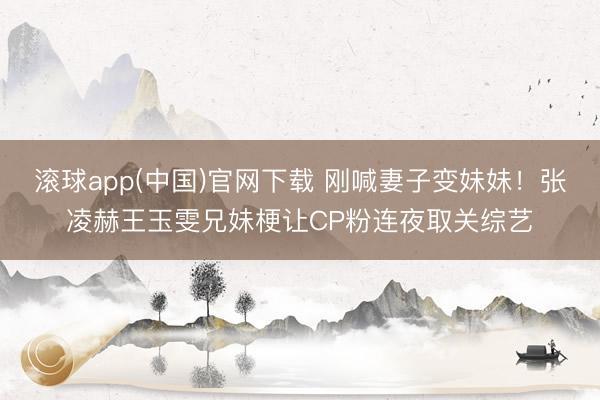 滚球app(中国)官网下载 刚喊妻子变妹妹！张凌赫王玉雯兄妹梗让CP粉连夜取关综艺