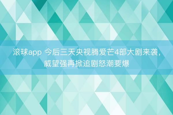 滚球app 今后三天央视腾爱芒4部大剧来袭，威望强再掀追剧怒潮要爆