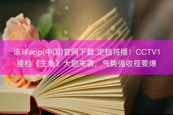 滚球app(中国)官网下载 定档将播！CCTV1接档《主角》大剧来袭，气势强收视要爆