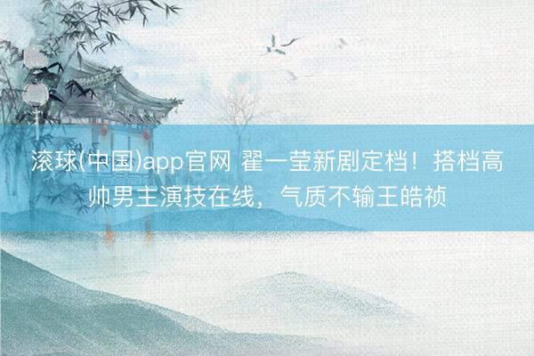 滚球(中国)app官网 翟一莹新剧定档！搭档高帅男主演技在线，气质不输王皓祯