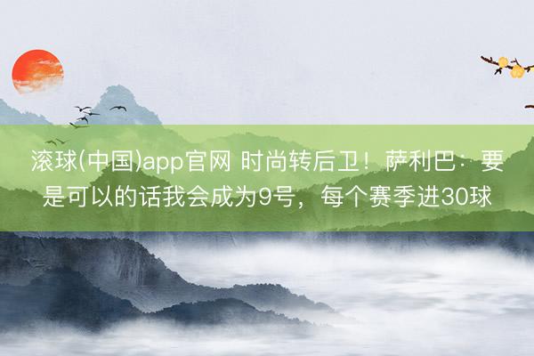滚球(中国)app官网 时尚转后卫！萨利巴：要是可以的话我会成为9号，每个赛季进30球