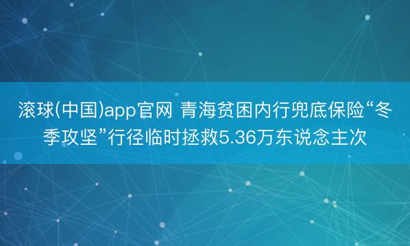 滚球(中国)app官网 青海贫困内行兜底保险“冬季攻坚”行径临时拯救5.36万东说念主次
