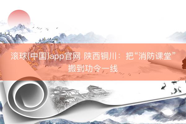 滚球(中国)app官网 陕西铜川：把“消防课堂”搬到功令一线