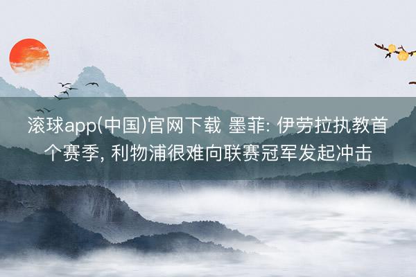 滚球app(中国)官网下载 墨菲: 伊劳拉执教首个赛季, 利物浦很难向联赛冠军发起冲击