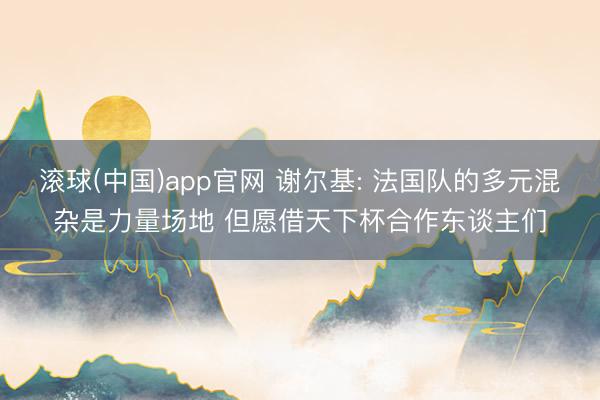 滚球(中国)app官网 谢尔基: 法国队的多元混杂是力量场地 但愿借天下杯合作东谈主们