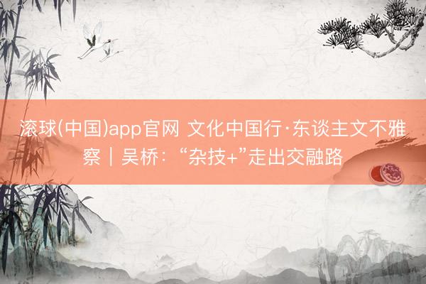 滚球(中国)app官网 文化中国行·东谈主文不雅察｜吴桥：“杂技+”走出交融路