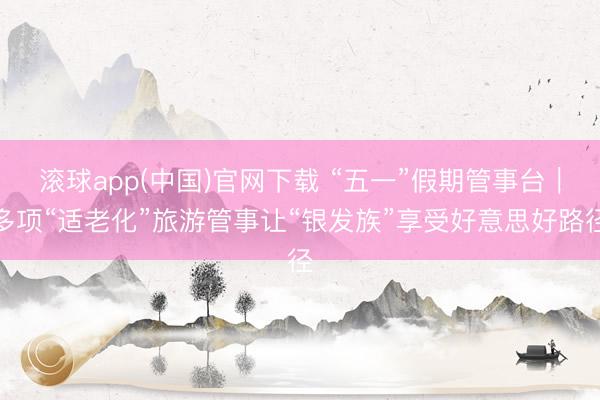 滚球app(中国)官网下载 “五一”假期管事台｜多项“适老化”旅游管事让“银发族”享受好意思好路径
