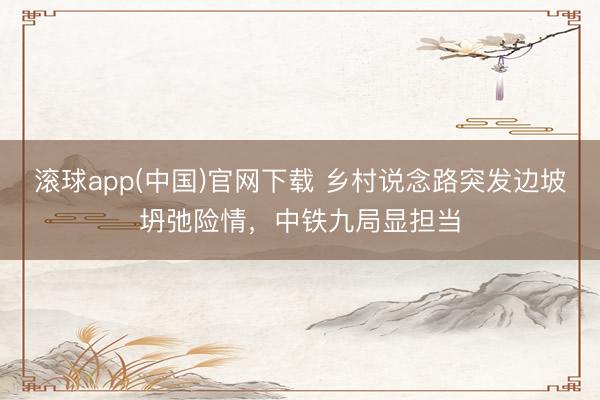 滚球app(中国)官网下载 乡村说念路突发边坡坍弛险情，中铁九局显担当