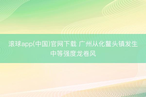 滚球app(中国)官网下载 广州从化鳌头镇发生中等强度龙卷风