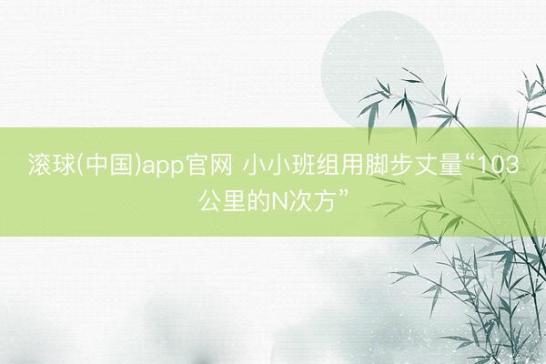 滚球(中国)app官网 小小班组用脚步丈量“103公里的N次方”