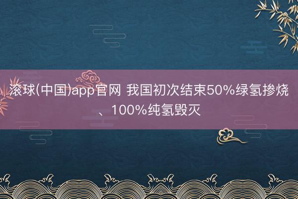 滚球(中国)app官网 我国初次结束50%绿氢掺烧、100%纯氢毁灭