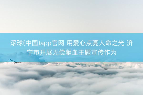滚球(中国)app官网 用爱心点亮人命之光 济宁市开展无偿献血主题宣传作为