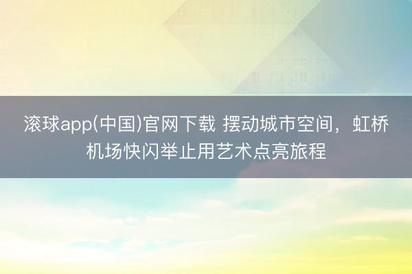 滚球app(中国)官网下载 摆动城市空间，虹桥机场快闪举止用艺术点亮旅程