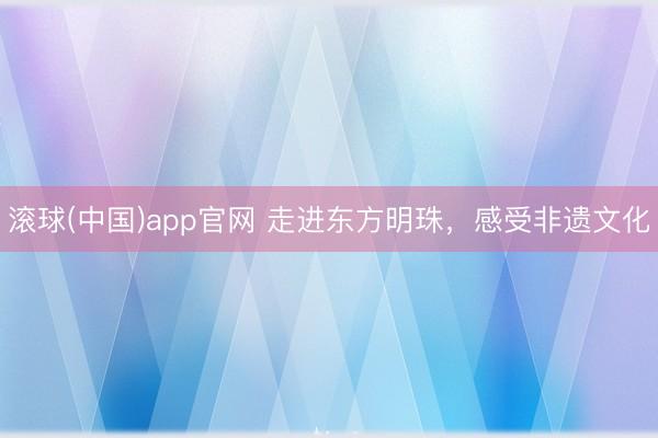 滚球(中国)app官网 走进东方明珠，感受非遗文化