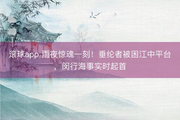 滚球app 雨夜惊魂一刻！垂纶者被困江中平台，闵行海事实时起首