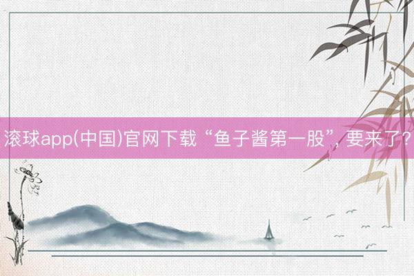滚球app(中国)官网下载 “鱼子酱第一股”， 要来了?