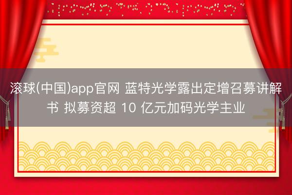 滚球(中国)app官网 蓝特光学露出定增召募讲解书 拟募资超 10 亿元加码光学主业
