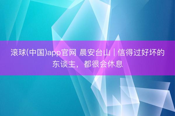 滚球(中国)app官网 晨安台山 | 信得过好坏的东谈主,都很会休息