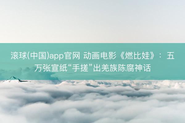 滚球(中国)app官网 动画电影《燃比娃》：五万张宣纸“手搓”出羌族陈腐神话