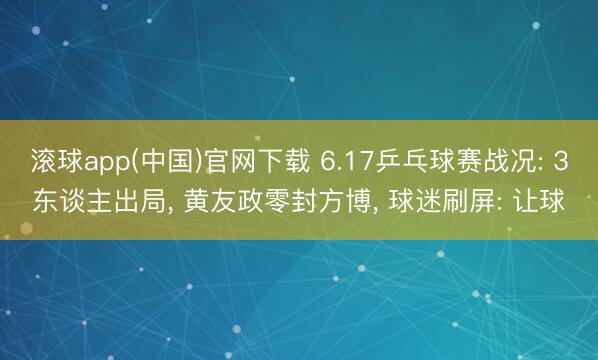 滚球app(中国)官网下载 6.17乒乓球赛战况: 3东谈主出局， 黄友政零封方博， 球迷刷屏: 让球