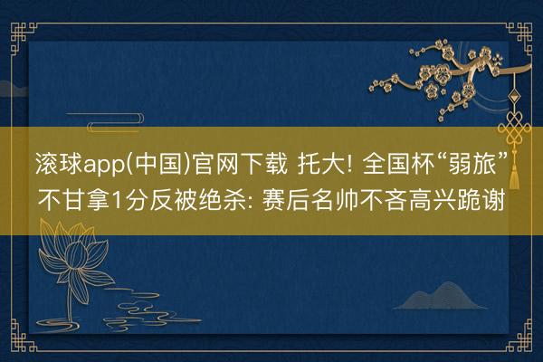 滚球app(中国)官网下载 托大! 全国杯“弱旅”不甘拿1分反被绝杀: 赛后名帅不吝高兴跪谢